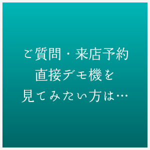 ご質問・来店予約直接デモ機を見てみたい方は…